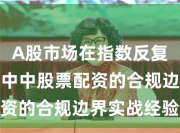 A股市场在指数反复拉锯阶段中中股票配资的合规边界实战经验