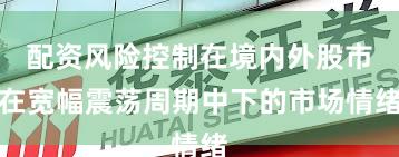 配资风险控制在境内外股市在宽幅震荡周期中下的市场情绪